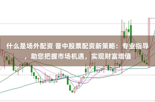 什么是场外配资 晋中股票配资新策略：专业指导，助您把握市场机遇，实现财富增值