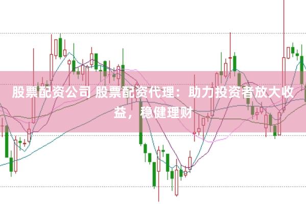 股票配资公司 股票配资代理：助力投资者放大收益，稳健理财