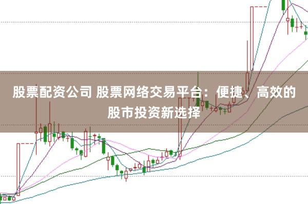 股票配资公司 股票网络交易平台：便捷、高效的股市投资新选择