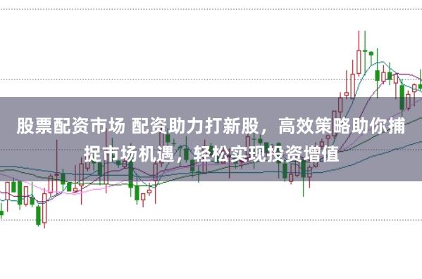 股票配资市场 配资助力打新股，高效策略助你捕捉市场机遇，轻松实现投资增值