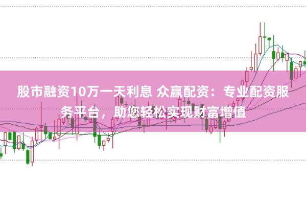 股市融资10万一天利息 众赢配资：专业配资服务平台，助您轻松实现财富增值