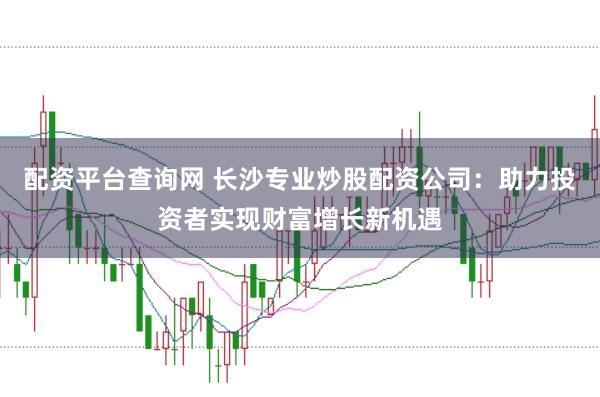 配资平台查询网 长沙专业炒股配资公司：助力投资者实现财富增长新机遇