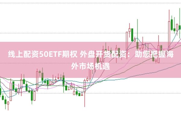 线上配资50ETF期权 外盘开货配资：助您把握海外市场机遇