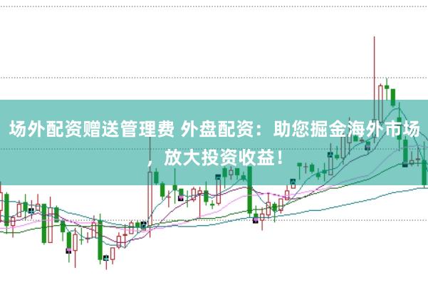 场外配资赠送管理费 外盘配资：助您掘金海外市场，放大投资收益！