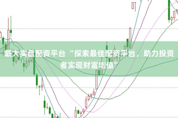 最大实盘配资平台 “探索最佳配资平台，助力投资者实现财富增值”
