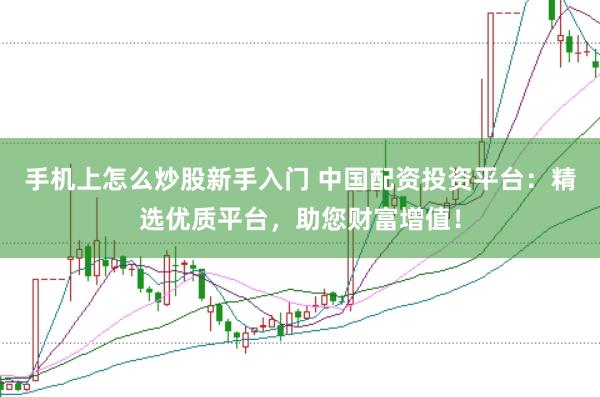 手机上怎么炒股新手入门 中国配资投资平台：精选优质平台，助您财富增值！