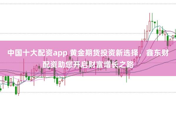 中国十大配资app 黄金期货投资新选择，鑫东财配资助您开启财富增长之路