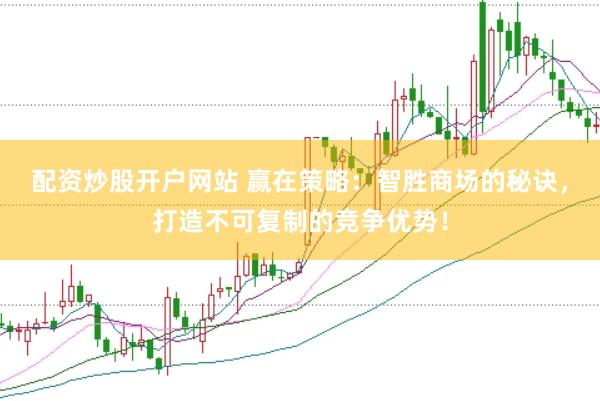 配资炒股开户网站 赢在策略：智胜商场的秘诀，打造不可复制的竞争优势！