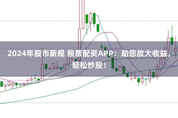 2024年股市新规 股票配资APP:助您放大收益,轻松炒股!