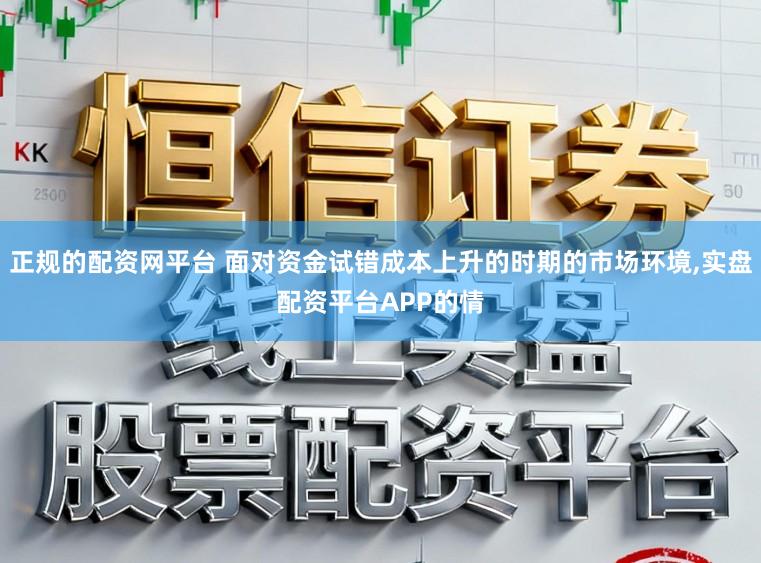 正规的配资网平台 面对资金试错成本上升的时期的市场环境，实盘配资平台APP的情
