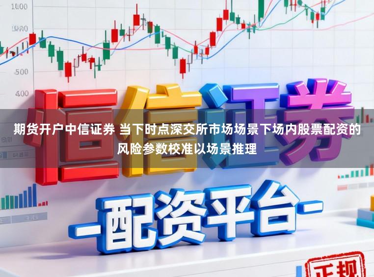 期货开户中信证券 当下时点深交所市场场景下场内股票配资的风险参数校准以场景推理