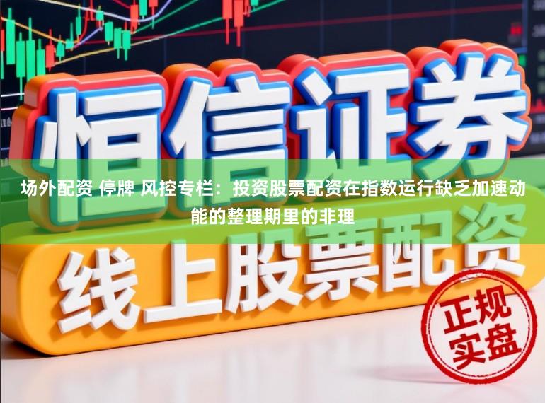 场外配资 停牌 风控专栏：投资股票配资在指数运行缺乏加速动能的整理期里的非理