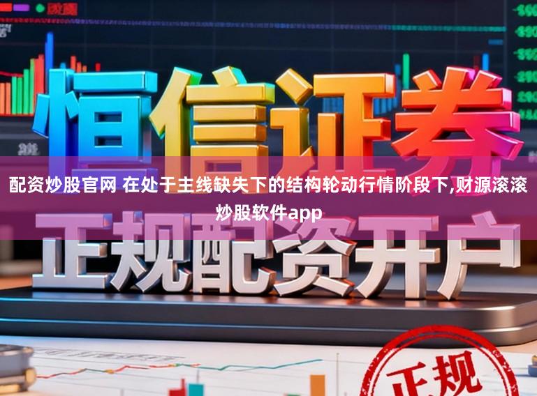 配资炒股官网 在处于主线缺失下的结构轮动行情阶段下，财源滚滚炒股软件app