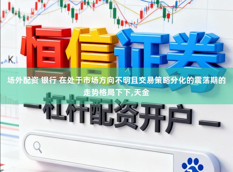 场外配资 银行 在处于市场方向不明且交易策略分化的震荡期的走势格局下下，天金