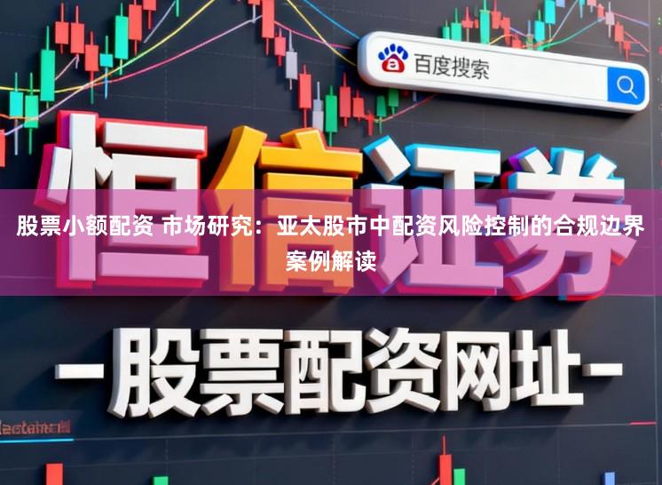 股票小额配资 市场研究：亚太股市中配资风险控制的合规边界案例解读