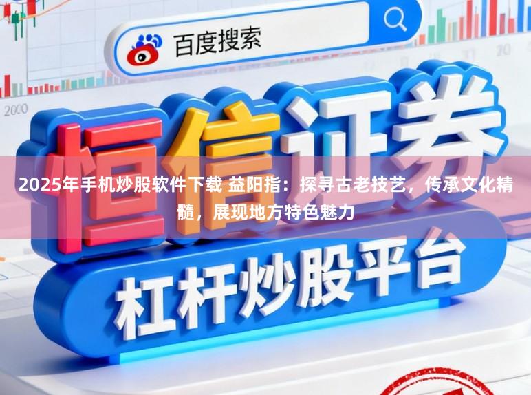 2025年手机炒股软件下载 益阳指：探寻古老技艺，传承文化精髓，展现地方特色魅力