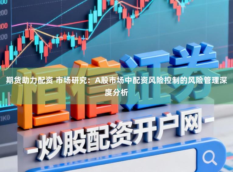 期货助力配资 市场研究：A股市场中配资风险控制的风险管理深度分析