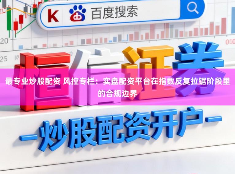 最专业炒股配资 风控专栏：实盘配资平台在指数反复拉锯阶段里的合规边界